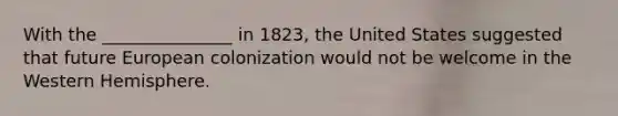 With the _______________ in 1823, the United States suggested that future European colonization would not be welcome in the Western Hemisphere.