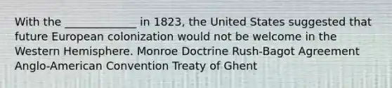 With the _____________ in 1823, the United States suggested that future European colonization would not be welcome in the Western Hemisphere. Monroe Doctrine Rush-Bagot Agreement Anglo-American Convention Treaty of Ghent