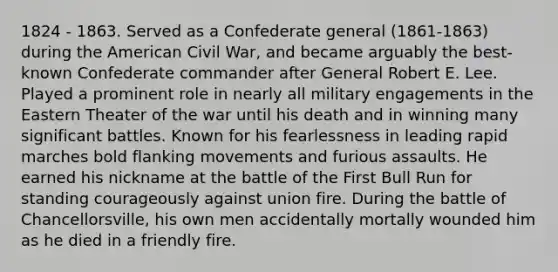 1824 - 1863. Served as a Confederate general (1861-1863) during the American Civil War, and became arguably the best-known Confederate commander after General Robert E. Lee. Played a prominent role in nearly all military engagements in the Eastern Theater of the war until his death and in winning many significant battles. Known for his fearlessness in leading rapid marches bold flanking movements and furious assaults. He earned his nickname at the battle of the First Bull Run for standing courageously against union fire. During the battle of Chancellorsville, his own men accidentally mortally wounded him as he died in a friendly fire.