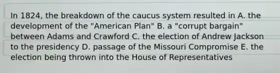 In 1824, the breakdown of the caucus system resulted in A. the development of the "American Plan" B. a "corrupt bargain" between Adams and Crawford C. the election of Andrew Jackson to the presidency D. passage of the Missouri Compromise E. the election being thrown into the House of Representatives