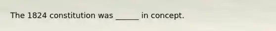 The 1824 constitution was ______ in concept.