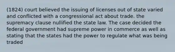 (1824) court believed the issuing of licenses out of state varied and conflicted with a congressional act about trade. the supremacy clause nullified the state law. The case decided the federal government had supreme power in commerce as well as stating that the states had the power to regulate what was being traded