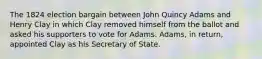 The 1824 election bargain between John Quincy Adams and Henry Clay in which Clay removed himself from the ballot and asked his supporters to vote for Adams. Adams, in return, appointed Clay as his Secretary of State.