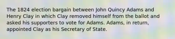 The 1824 election bargain between John Quincy Adams and Henry Clay in which Clay removed himself from the ballot and asked his supporters to vote for Adams. Adams, in return, appointed Clay as his Secretary of State.