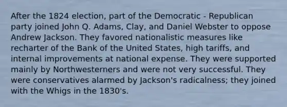 After the 1824 election, part of the Democratic - Republican party joined John Q. Adams, Clay, and Daniel Webster to oppose Andrew Jackson. They favored nationalistic measures like recharter of the Bank of the United States, high tariffs, and internal improvements at national expense. They were supported mainly by Northwesterners and were not very successful. They were conservatives alarmed by Jackson's radicalness; they joined with the Whigs in the 1830's.