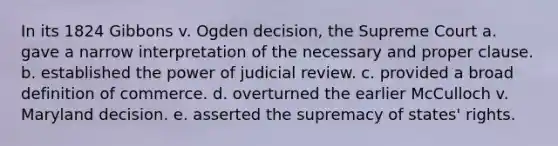 In its 1824 Gibbons v. Ogden decision, the Supreme Court a. gave a narrow interpretation of the necessary and proper clause. b. established the power of judicial review. c. provided a broad definition of commerce. d. overturned the earlier McCulloch v. Maryland decision. e. asserted the supremacy of states' rights.