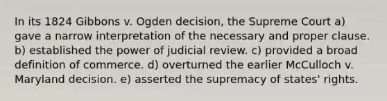 In its 1824 Gibbons v. Ogden decision, the Supreme Court a) gave a narrow interpretation of the necessary and proper clause. b) established the power of judicial review. c) provided a broad definition of commerce. d) overturned the earlier McCulloch v. Maryland decision. e) asserted the supremacy of states' rights.