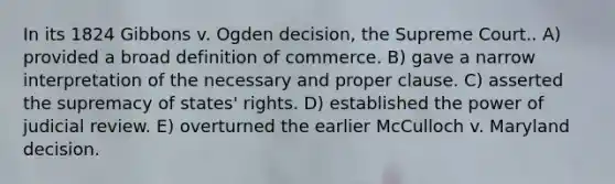 In its 1824 Gibbons v. Ogden decision, the Supreme Court.. A) provided a broad definition of commerce. B) gave a narrow interpretation of the necessary and proper clause. C) asserted the supremacy of states' rights. D) established the power of judicial review. E) overturned the earlier McCulloch v. Maryland decision.