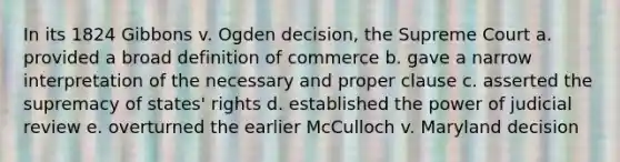 In its 1824 Gibbons v. Ogden decision, the Supreme Court a. provided a broad definition of commerce b. gave a narrow interpretation of the necessary and proper clause c. asserted the supremacy of states' rights d. established the power of judicial review e. overturned the earlier McCulloch v. Maryland decision