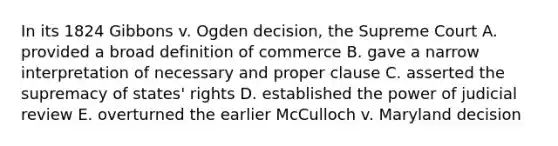 In its 1824 Gibbons v. Ogden decision, the Supreme Court A. provided a broad definition of commerce B. gave a narrow interpretation of necessary and proper clause C. asserted the supremacy of states' rights D. established the power of judicial review E. overturned the earlier McCulloch v. Maryland decision