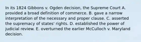 In its 1824 Gibbons v. Ogden decision, the Supreme Court A. provided a broad definition of commerce. B. gave a narrow interpretation of the necessary and proper clause. C. asserted the supremacy of states' rights. D. established the power of judicial review. E. overturned the earlier McCulloch v. Maryland decision.