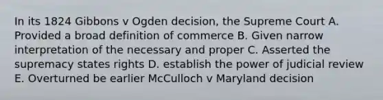 In its 1824 Gibbons v Ogden decision, the Supreme Court A. Provided a broad definition of commerce B. Given narrow interpretation of the necessary and proper C. Asserted the supremacy states rights D. establish the power of judicial review E. Overturned be earlier McCulloch v Maryland decision