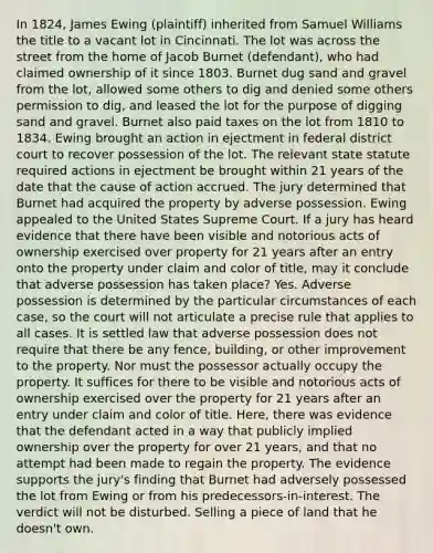 In 1824, James Ewing (plaintiff) inherited from Samuel Williams the title to a vacant lot in Cincinnati. The lot was across the street from the home of Jacob Burnet (defendant), who had claimed ownership of it since 1803. Burnet dug sand and gravel from the lot, allowed some others to dig and denied some others permission to dig, and leased the lot for the purpose of digging sand and gravel. Burnet also paid taxes on the lot from 1810 to 1834. Ewing brought an action in ejectment in federal district court to recover possession of the lot. The relevant state statute required actions in ejectment be brought within 21 years of the date that the cause of action accrued. The jury determined that Burnet had acquired the property by adverse possession. Ewing appealed to the United States Supreme Court. If a jury has heard evidence that there have been visible and notorious acts of ownership exercised over property for 21 years after an entry onto the property under claim and color of title, may it conclude that adverse possession has taken place? Yes. Adverse possession is determined by the particular circumstances of each case, so the court will not articulate a precise rule that applies to all cases. It is settled law that adverse possession does not require that there be any fence, building, or other improvement to the property. Nor must the possessor actually occupy the property. It suffices for there to be visible and notorious acts of ownership exercised over the property for 21 years after an entry under claim and color of title. Here, there was evidence that the defendant acted in a way that publicly implied ownership over the property for over 21 years, and that no attempt had been made to regain the property. The evidence supports the jury's finding that Burnet had adversely possessed the lot from Ewing or from his predecessors-in-interest. The verdict will not be disturbed. Selling a piece of land that he doesn't own.