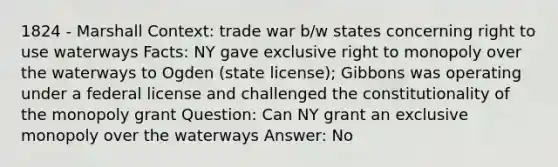 1824 - Marshall Context: trade war b/w states concerning right to use waterways Facts: NY gave exclusive right to monopoly over the waterways to Ogden (state license); Gibbons was operating under a federal license and challenged the constitutionality of the monopoly grant Question: Can NY grant an exclusive monopoly over the waterways Answer: No