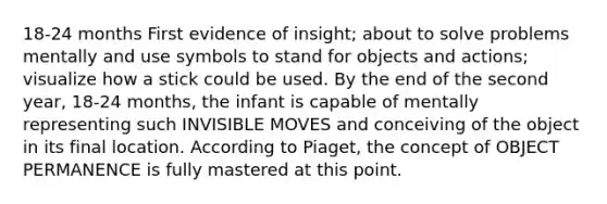 18-24 months First evidence of insight; about to solve problems mentally and use symbols to stand for objects and actions; visualize how a stick could be used. By the end of the second year, 18-24 months, the infant is capable of mentally representing such INVISIBLE MOVES and conceiving of the object in its final location. According to Piaget, the concept of OBJECT PERMANENCE is fully mastered at this point.