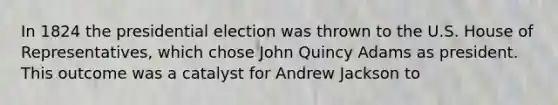 In 1824 the presidential election was thrown to the U.S. House of Representatives, which chose John Quincy Adams as president. This outcome was a catalyst for Andrew Jackson to