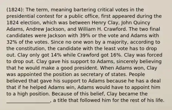 (1824): The term, meaning bartering critical votes in the presidential contest for a public office, first appeared during the 1824 election, which was between Henry Clay, John Quincy Adams, Andrew Jackson, and William H. Crawford. The two final candidates were Jackson with 39% or the vote and Adams with 32% of the votes. Since no one won by a majority, according to the constitution, the candidate with the least vote has to drop out. Clay only got 14% while Crawford got 16%. Clay was forced to drop out. Clay gave his support to Adams, sincerely believing that he would make a good president. When Adams won, Clay was appointed the position as secretary of states. People believed that gave his support to Adams because he has a deal that if he helped Adams win, Adams would have to appoint him to a high position. Because of this belief, Clay became the __________________, a title that followed him for the rest of his life.