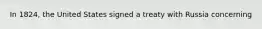 In 1824, the United States signed a treaty with Russia concerning