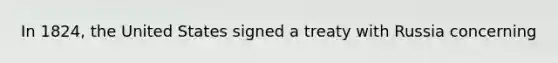 In 1824, the United States signed a treaty with Russia concerning