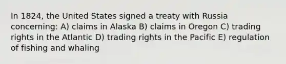 In 1824, the United States signed a treaty with Russia concerning: A) claims in Alaska B) claims in Oregon C) trading rights in the Atlantic D) trading rights in the Pacific E) regulation of fishing and whaling