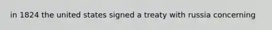 in 1824 the united states signed a treaty with russia concerning