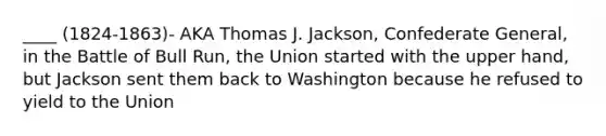 ____ (1824-1863)- AKA Thomas J. Jackson, Confederate General, in the Battle of Bull Run, the Union started with the upper hand, but Jackson sent them back to Washington because he refused to yield to the Union