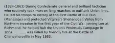 (1824-1863) Daring Confederate general and brilliant tactician who routinely took men on long marches to outflank Union lines. He led his troops to victory at the First Battle of Bull Run (Manassas) and protected Virginia's Shenandoah Valley from Northern invasion in the first year of the Civil War. Joining Lee at Richmond, he helped halt the Union's Peninsula Campaign in 1862. _______ was killed by friendly fire at the Battle of Chancellorsville in May 1863.