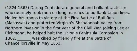 (1824-1863) Daring Confederate general and brilliant tactician who routinely took men on long marches to outflank Union lines. He led his troops to victory at the First Battle of Bull Run (Manassas) and protected Virginia's Shenandoah Valley from Northern invasion in the first year of the Civil War. Joining Lee at Richmond, he helped halt the Union's Peninsula Campaign in 1862. _______ was killed by friendly fire at the Battle of Chancellorsville in May 1863.