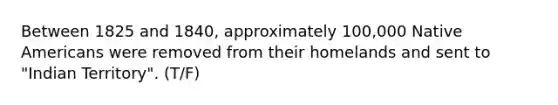 Between 1825 and 1840, approximately 100,000 Native Americans were removed from their homelands and sent to "Indian Territory". (T/F)