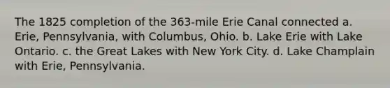 The 1825 completion of the 363-mile Erie Canal connected a. Erie, Pennsylvania, with Columbus, Ohio. b. Lake Erie with Lake Ontario. c. the Great Lakes with New York City. d. Lake Champlain with Erie, Pennsylvania.