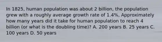 In 1825, human population was about 2 billion, the population grew with a roughly average growth rate of 1.4%, Approximately how many years did it take for human population to reach 4 billion (or what is the doubling time)? A. 200 years B. 25 years C. 100 years D. 50 years