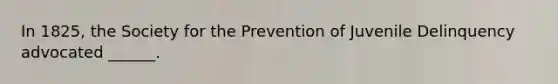 In 1825, the Society for the Prevention of Juvenile Delinquency advocated ______.