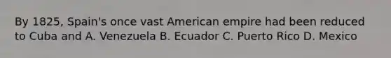 By 1825, Spain's once vast American empire had been reduced to Cuba and A. Venezuela B. Ecuador C. Puerto Rico D. Mexico