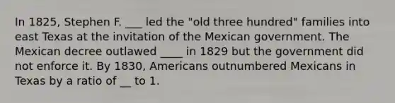 In 1825, Stephen F. ___ led the "old three hundred" families into east Texas at the invitation of the Mexican government. The Mexican decree outlawed ____ in 1829 but the government did not enforce it. By 1830, Americans outnumbered Mexicans in Texas by a ratio of __ to 1.