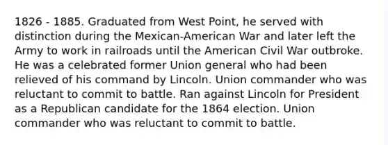 1826 - 1885. Graduated from West Point, he served with distinction during the Mexican-American War and later left the Army to work in railroads until the American Civil War outbroke. He was a celebrated former Union general who had been relieved of his command by Lincoln. Union commander who was reluctant to commit to battle. Ran against Lincoln for President as a Republican candidate for the 1864 election. Union commander who was reluctant to commit to battle.