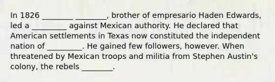 In 1826 ________ ________, brother of empresario Haden Edwards, led a _________ against Mexican authority. He declared that American settlements in Texas now constituted the independent nation of _________. He gained few followers, however. When threatened by Mexican troops and militia from Stephen Austin's colony, the rebels ________.