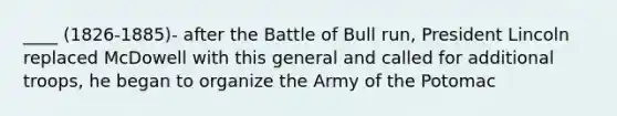 ____ (1826-1885)- after the Battle of Bull run, President Lincoln replaced McDowell with this general and called for additional troops, he began to organize the Army of the Potomac