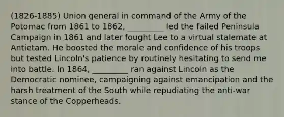 (1826-1885) Union general in command of the Army of the Potomac from 1861 to 1862, _________ led the failed Peninsula Campaign in 1861 and later fought Lee to a virtual stalemate at Antietam. He boosted the morale and confidence of his troops but tested Lincoln's patience by routinely hesitating to send me into battle. In 1864, _________ ran against Lincoln as the Democratic nominee, campaigning against emancipation and the harsh treatment of the South while repudiating the anti-war stance of the Copperheads.