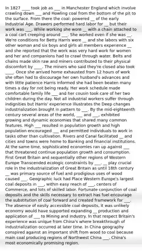 In 1827 ____ took job as ___ in Manchester England which involve crawling down ___ and Howling coal from the bottom of the pit to the surface. From there the coal; powered __ of the early Industrial Age. Drawers performed hard labor for __ but their work was ___. While working she wore __ with a chain attached to a coal cart creeping around ___. She worked even if she was __. We're conditions for Betty Harris were __ and she labors with six other woman and six boys and girls all members experience __ and she reported that the work was very hard work for women and her and companions had to crawl through water. Belts and chains made skin raw and miners contributed to their physical discomfort by ____. The miners who said they're closed also took ____. Once she arrived home exhausted from 12 hours of work she often had to discourage her own husband's advances and with little patience Harris informed she had been beaten many times a day for not being ready. Her work schedule made comfortable family life ___ and her cousin took care of her two children during the day. Not all industrial workers suffer through indignities but Harris' experience illustrates the Deep changes industrialization brought in pattern to ___. By the mid-eighteenth century several areas of the world, ___ and ___, exhibited growing and dynamic economies that shared many common features. High ___ resulted in population growth and high population encouraged ___ and permitted individuals to work in tasks other than cultivation. Rivers and Canal facilitated __ and cities and towns were home to Banking and financial institutions. At the same time, sophisticated economies ran up against ___ that threatened continue population growth and consumption. First Great Britain and sequentially other regions of Western Europe Transcended ecologic constraints by ___. __ play crucial role in the industrialization of Great Britain as until 18th century __ was primary source of fuel and prodigious uses of wood caused ___. Geographic luck had Place Western Europe's largest coal deposits in ___, within easy reach of ___, centers of Commerce, and lots of skilled labor. Fortunate conjunction of coal deposits and the skills necessary to extract has fuel encourage the substitution of coal forward and created framework for ___. The absence of easily accessible coal deposits, it was unlikely economy would have supported expanding __ production and application of ___ to Mining and Industry. In that respect Britain's experience was unique from China's where breakthrough of industrialization occurred at later time. In China geography conspired against an important shift from wood to coal because main coal producing regions of Northwest China ___, China's most economically promising region.