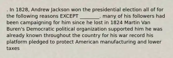 . In 1828, Andrew Jackson won the presidential election all of for the following reasons EXCEPT ________. many of his followers had been campaigning for him since he lost in 1824 Martin Van Buren's Democratic political organization supported him he was already known throughout the country for his war record his platform pledged to protect American manufacturing and lower taxes