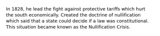 In 1828, he lead the fight against protective tariffs which hurt the south economically. Created the doctrine of nullification which said that a state could decide if a law was constitutional. This situation became known as the Nullification Crisis.