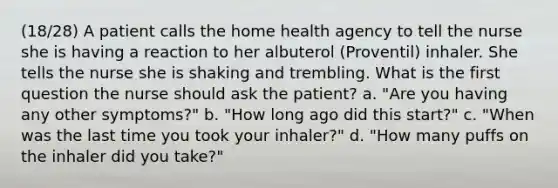 (18/28) A patient calls the home health agency to tell the nurse she is having a reaction to her albuterol (Proventil) inhaler. She tells the nurse she is shaking and trembling. What is the first question the nurse should ask the patient? a. "Are you having any other symptoms?" b. "How long ago did this start?" c. "When was the last time you took your inhaler?" d. "How many puffs on the inhaler did you take?"