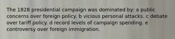 The 1828 presidential campaign was dominated by: a public concerns over foreign policy. b vicious personal attacks. c debate over tariff policy. d record levels of campaign spending. e controversy over foreign immigration.