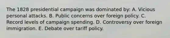 The 1828 presidential campaign was dominated by: A. Vicious personal attacks. B. Public concerns over foreign policy. C. Record levels of campaign spending. D. Controversy over foreign immigration. E. Debate over tariff policy.