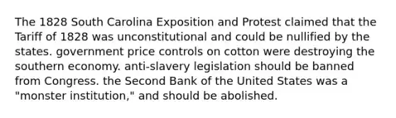 The 1828 South Carolina Exposition and Protest claimed that the Tariff of 1828 was unconstitutional and could be nullified by the states. government price controls on cotton were destroying the southern economy. anti-slavery legislation should be banned from Congress. the Second Bank of the United States was a "monster institution," and should be abolished.