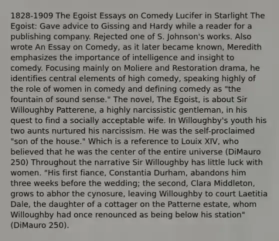 1828-1909 The Egoist Essays on Comedy Lucifer in Starlight The Egoist: Gave advice to Gissing and Hardy while a reader for a publishing company. Rejected one of S. Johnson's works. Also wrote An Essay on Comedy, as it later became known, Meredith emphasizes the importance of intelligence and insight to comedy. Focusing mainly on Moliere and Restoration drama, he identifies central elements of high comedy, speaking highly of the role of women in comedy and defining comedy as "the fountain of sound sense." The novel, The Egoist, is about Sir Willoughby Patterene, a highly narcissistic gentleman, in his quest to find a socially acceptable wife. In Willoughby's youth his two aunts nurtured his narcissism. He was the self-proclaimed "son of the house." Which is a reference to Louix XIV, who believed that he was the center of the entire universe (DiMauro 250) Throughout the narrative Sir Willoughby has little luck with women. "His first fiance, Constantia Durham, abandons him three weeks before the wedding; the second, Clara Middleton, grows to abhor the cynosure, leaving Willoughby to court Laetitia Dale, the daughter of a cottager on the Patterne estate, whom Willoughby had once renounced as being below his station" (DiMauro 250).