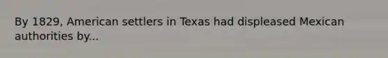 By 1829, American settlers in Texas had displeased Mexican authorities by...