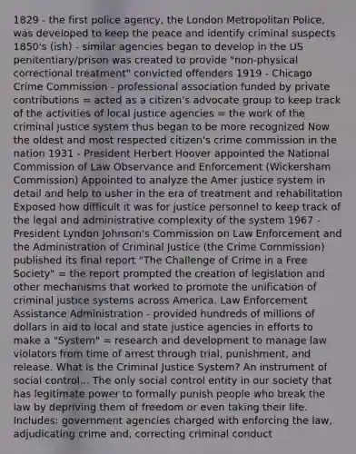 1829 - the first police agency, the London Metropolitan Police, was developed to keep the peace and identify criminal suspects 1850's (ish) - similar agencies began to develop in the US penitentiary/prison was created to provide "non-physical correctional treatment" convicted offenders 1919 - Chicago Crime Commission - professional association funded by private contributions = acted as a citizen's advocate group to keep track of the activities of local justice agencies = the work of the criminal justice system thus began to be more recognized Now the oldest and most respected citizen's crime commission in the nation 1931 - President Herbert Hoover appointed the National Commission of Law Observance and Enforcement (Wickersham Commission) Appointed to analyze the Amer justice system in detail and help to usher in the era of treatment and rehabilitation Exposed how difficult it was for justice personnel to keep track of the legal and administrative complexity of the system 1967 - President Lyndon Johnson's Commission on Law Enforcement and the Administration of Criminal Justice (the Crime Commission) published its final report "The Challenge of Crime in a Free Society" = the report prompted the creation of legislation and other mechanisms that worked to promote the unification of criminal justice systems across America. Law Enforcement Assistance Administration - provided hundreds of millions of dollars in aid to local and state justice agencies in efforts to make a "System" = research and development to manage law violators from time of arrest through trial, punishment, and release. What is the Criminal Justice System? An instrument of social control... The only social control entity in our society that has legitimate power to formally punish people who break the law by depriving them of freedom or even taking their life. Includes: government agencies charged with enforcing the law, adjudicating crime and, correcting criminal conduct