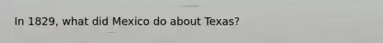 In 1829, what did Mexico do about Texas?