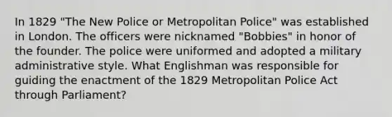 In 1829 "The New Police or Metropolitan Police" was established in London. The officers were nicknamed "Bobbies" in honor of the founder. The police were uniformed and adopted a military administrative style. What Englishman was responsible for guiding the enactment of the 1829 Metropolitan Police Act through Parliament?